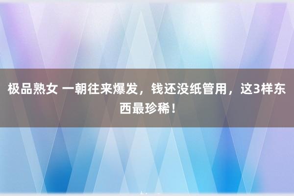 极品熟女 一朝往来爆发，钱还没纸管用，这3样东西最珍稀！