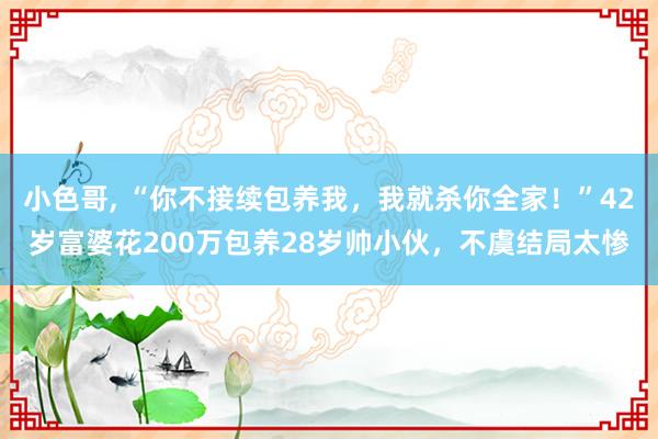小色哥， “你不接续包养我，我就杀你全家！”42岁富婆花200万包养28岁帅小伙，不虞结局太惨