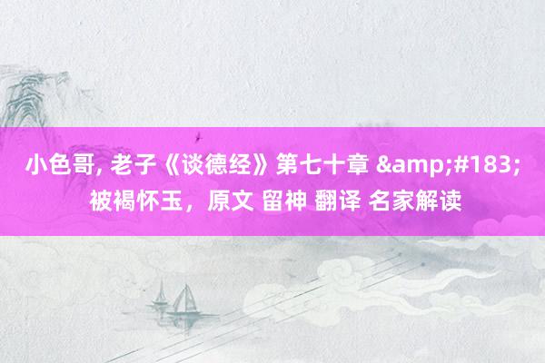 小色哥， 老子《谈德经》第七十章 &#183; 被褐怀玉，原文 留神 翻译 名家解读