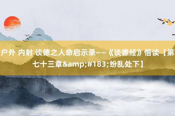 户外 内射 谈德之人命启示录——《谈德经》悟读【第七十三章&#183;纷乱处下】