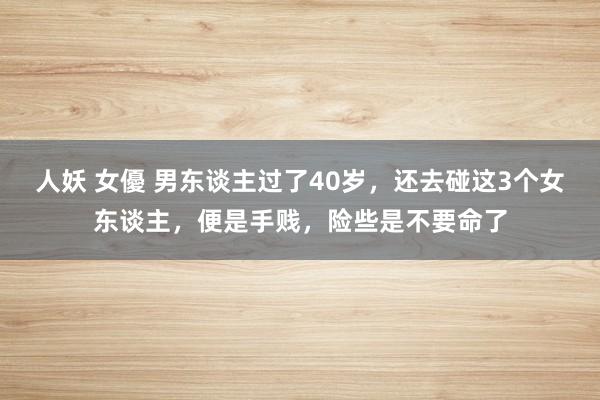 人妖 女優 男东谈主过了40岁，还去碰这3个女东谈主，便是手贱，险些是不要命了