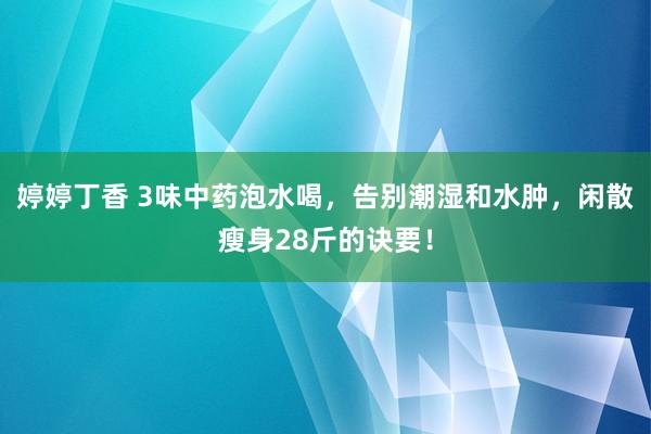 婷婷丁香 3味中药泡水喝，告别潮湿和水肿，闲散瘦身28斤的诀要！