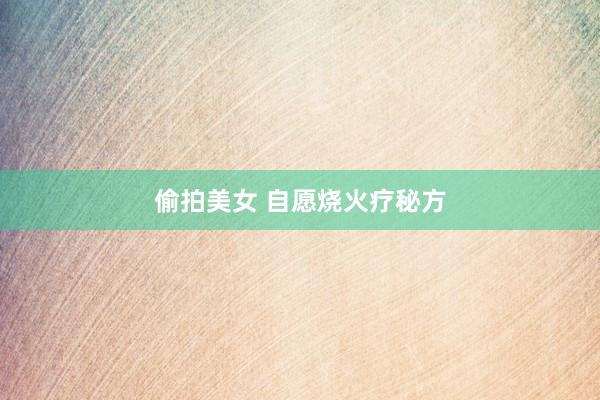 偷拍美女 自愿烧火疗秘方
