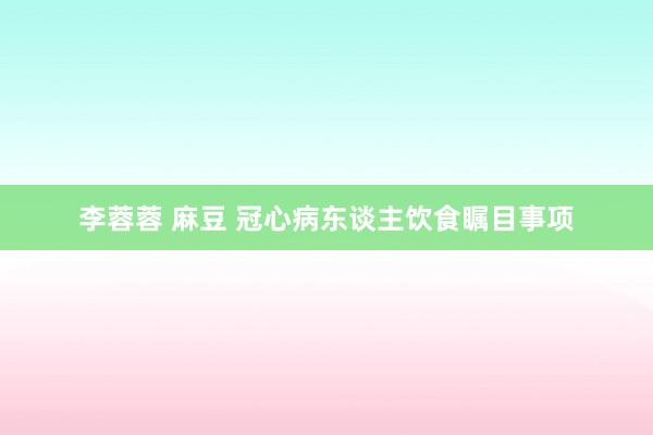 李蓉蓉 麻豆 冠心病东谈主饮食瞩目事项