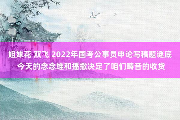 姐妹花 双飞 2022年国考公事员申论写稿题谜底 今天的念念维和播撒决定了咱们畴昔的收货