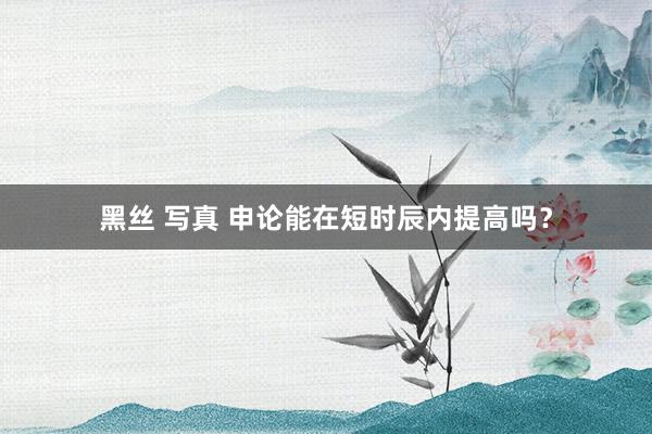 黑丝 写真 申论能在短时辰内提高吗？
