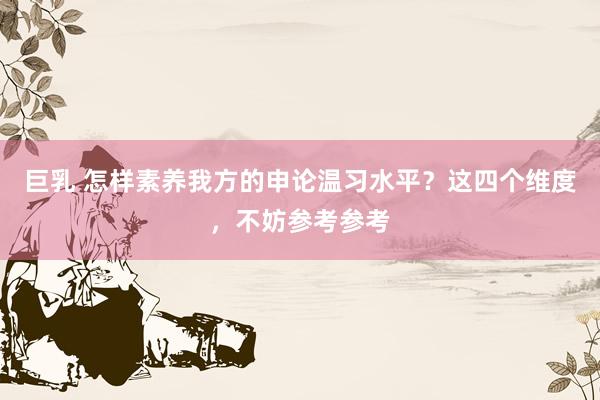 巨乳 怎样素养我方的申论温习水平？这四个维度，不妨参考参考