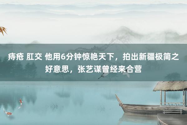 痔疮 肛交 他用6分钟惊艳天下，拍出新疆极简之好意思，张艺谋曾经来合营