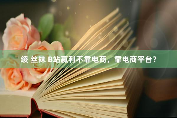 绫 丝袜 B站赢利不靠电商，靠电商平台？