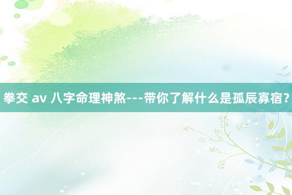 拳交 av 八字命理神煞---带你了解什么是孤辰寡宿？