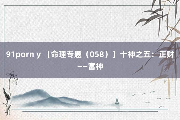 91porn y 【命理专题（058）】十神之五：正财——富神