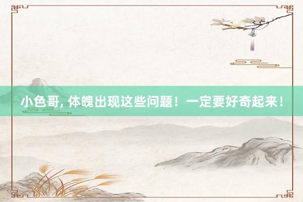 小色哥， 体魄出现这些问题！一定要好奇起来！