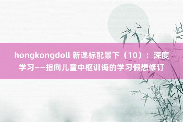 hongkongdoll 新课标配景下（10）：深度学习——指向儿童中枢训诲的学习假想修订