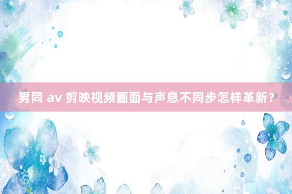 男同 av 剪映视频画面与声息不同步怎样革新？