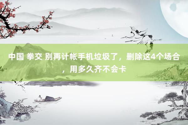 中国 拳交 别再计帐手机垃圾了，删除这4个场合，用多久齐不会卡