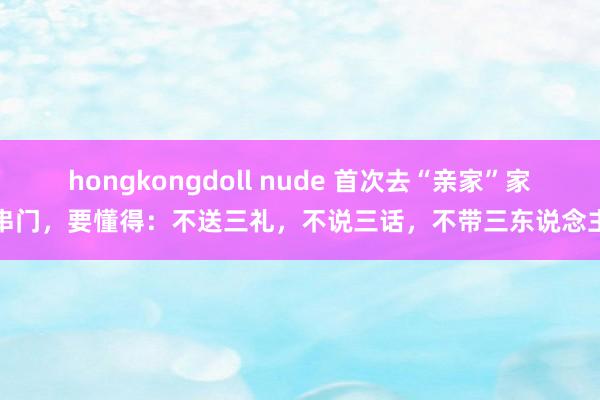 hongkongdoll nude 首次去“亲家”家串门，要懂得：不送三礼，不说三话，不带三东说念主