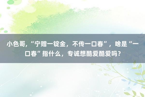 小色哥， “宁赠一锭金，不传一口春”，啥是“一口春”指什么，专诚想酷爱酷爱吗？