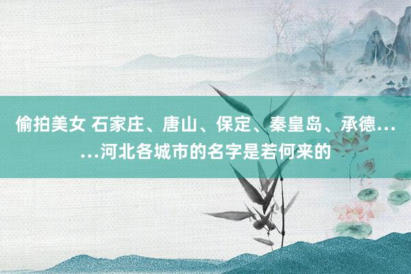 偷拍美女 石家庄、唐山、保定、秦皇岛、承德……河北各城市的名字是若何来的