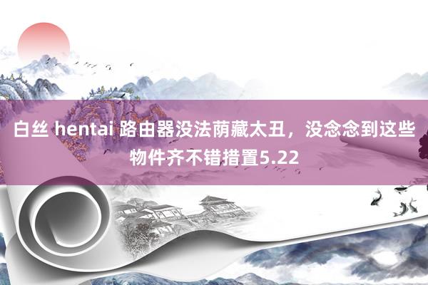 白丝 hentai 路由器没法荫藏太丑，没念念到这些物件齐不错措置5.22