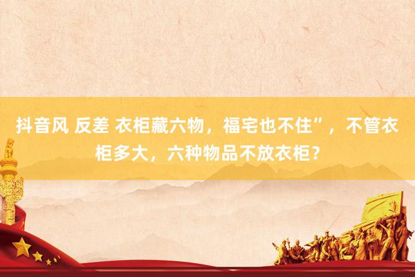 抖音风 反差 衣柜藏六物，福宅也不住”，不管衣柜多大，六种物品不放衣柜？