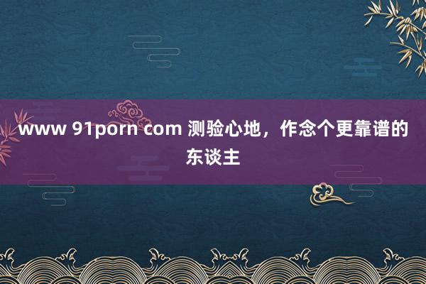 www 91porn com 测验心地，作念个更靠谱的东谈主