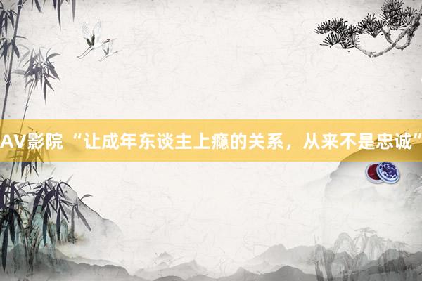 AV影院 “让成年东谈主上瘾的关系，从来不是忠诚”