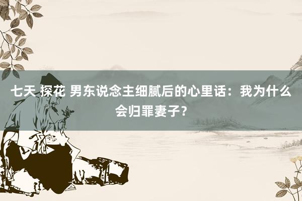 七天 探花 男东说念主细腻后的心里话：我为什么会归罪妻子？
