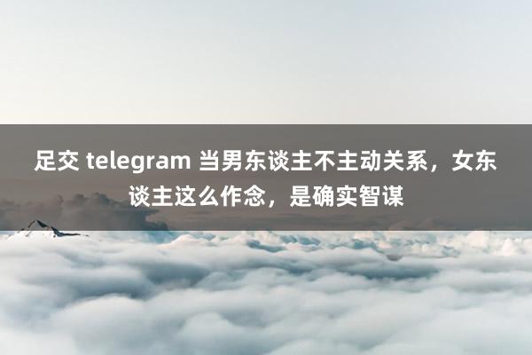 足交 telegram 当男东谈主不主动关系，女东谈主这么作念，是确实智谋