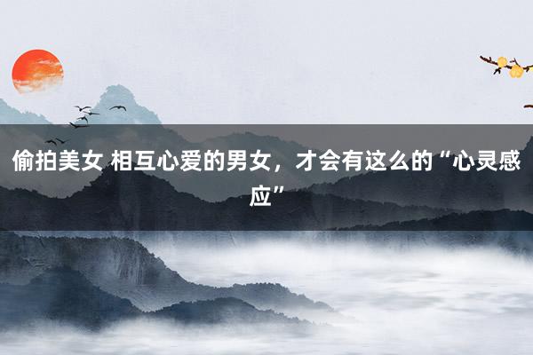偷拍美女 相互心爱的男女，才会有这么的“心灵感应”