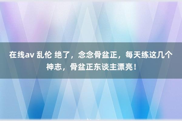 在线av 乱伦 绝了，念念骨盆正，每天练这几个神志，骨盆正东谈主漂亮！