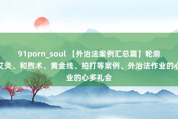 91porn_soul 【外治法案例汇总篇】轮廓保重、艾灸、和煦术、黄金线、拍打等案例、外治法作业的心多礼会