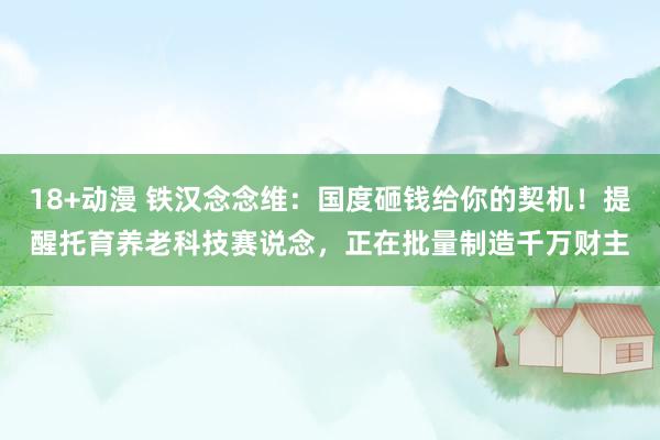 18+动漫 铁汉念念维：国度砸钱给你的契机！提醒托育养老科技赛说念，正在批量制造千万财主