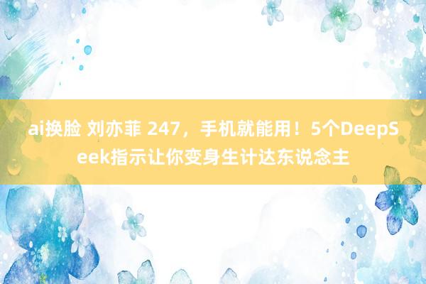 ai换脸 刘亦菲 247，手机就能用！5个DeepSeek指示让你变身生计达东说念主