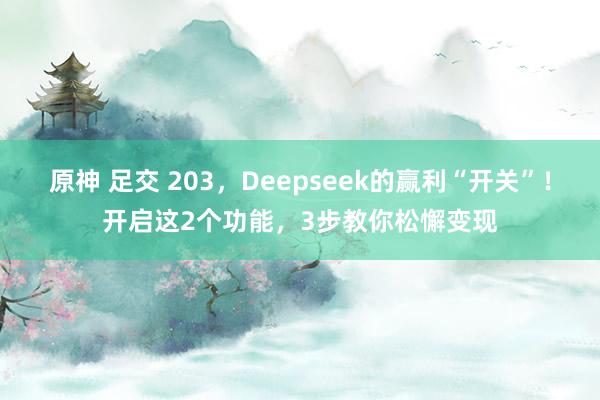 原神 足交 203，Deepseek的赢利“开关”！开启这2个功能，3步教你松懈变现