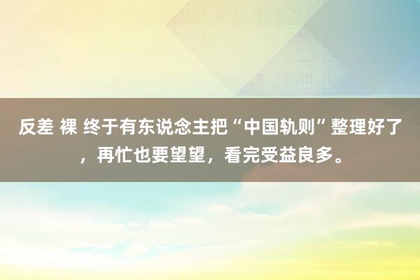 反差 裸 终于有东说念主把“中国轨则”整理好了，再忙也要望望，看完受益良多。