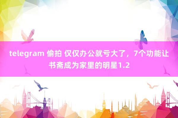telegram 偷拍 仅仅办公就亏大了，7个功能让书斋成为家里的明星1.2