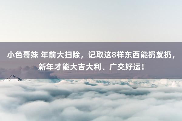 小色哥妹 年前大扫除，记取这8样东西能扔就扔，新年才能大吉大利、广交好运！