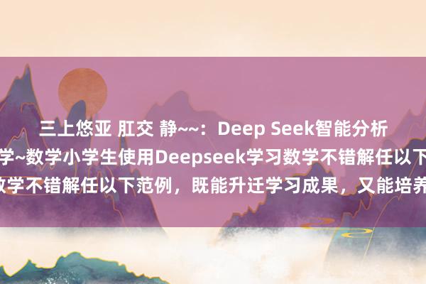 三上悠亚 肛交 静~~：Deep Seek智能分析：怎样使用DeepSeek学~数学小学生使用Deepseek学习数学不错解任以下范例，既能升迁学习成果，又能培养兴趣和能力：