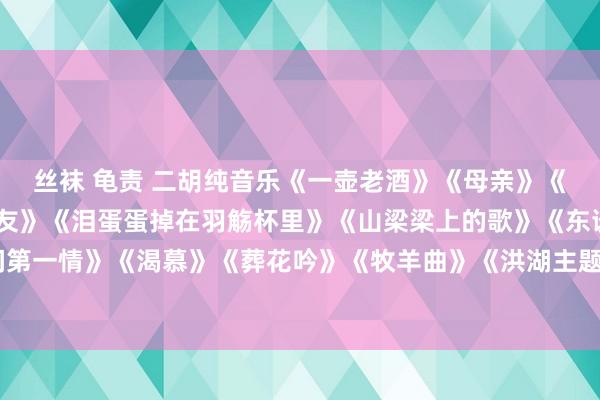 丝袜 龟责 二胡纯音乐《一壶老酒》《母亲》《画你》《一枝花》《朋友》《泪蛋蛋掉在羽觞杯里》《山梁梁上的歌》《东谈主间第一情》《渴慕》《葬花吟》《牧羊曲》《洪湖主题随思曲》《跑马》《战马奔腾》