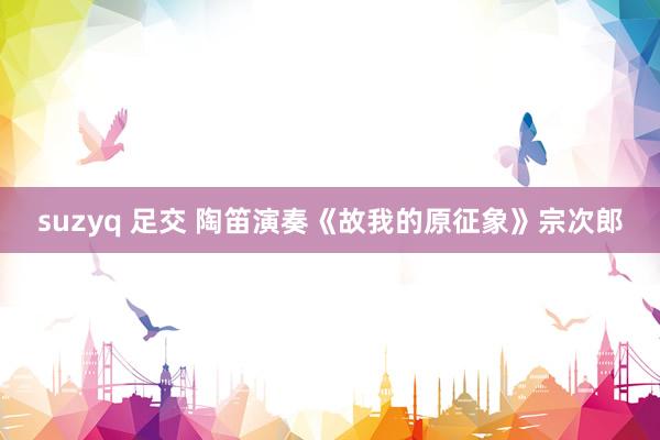 suzyq 足交 陶笛演奏《故我的原征象》宗次郎