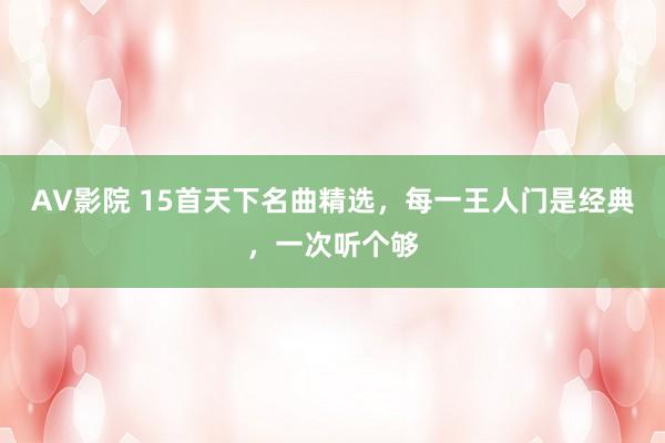 AV影院 15首天下名曲精选，每一王人门是经典，一次听个够