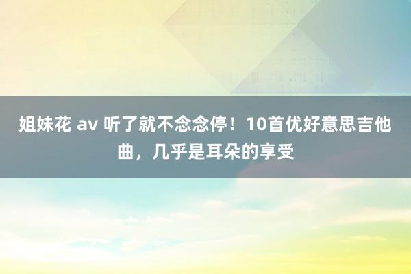 姐妹花 av 听了就不念念停！10首优好意思吉他曲，几乎是耳朵的享受