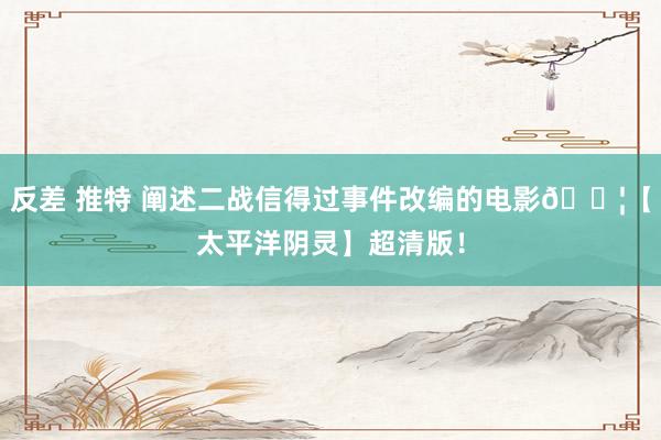 反差 推特 阐述二战信得过事件改编的电影🎦【太平洋阴灵】超清版！
